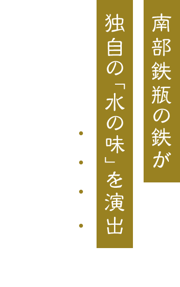 南部鉄瓶の鉄が 独自の「水の味」を演出 伝統の”南部鉄瓶“を 日本全国へお届け！